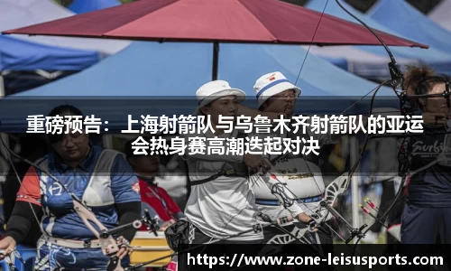 重磅预告：上海射箭队与乌鲁木齐射箭队的亚运会热身赛高潮迭起对决