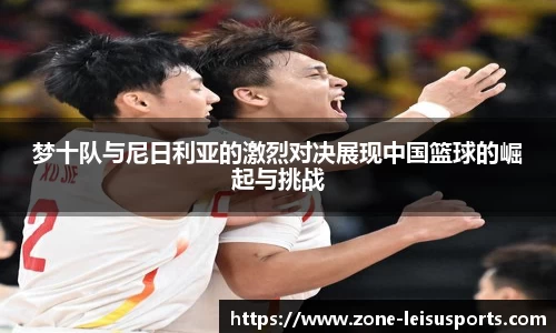 梦十队与尼日利亚的激烈对决展现中国篮球的崛起与挑战